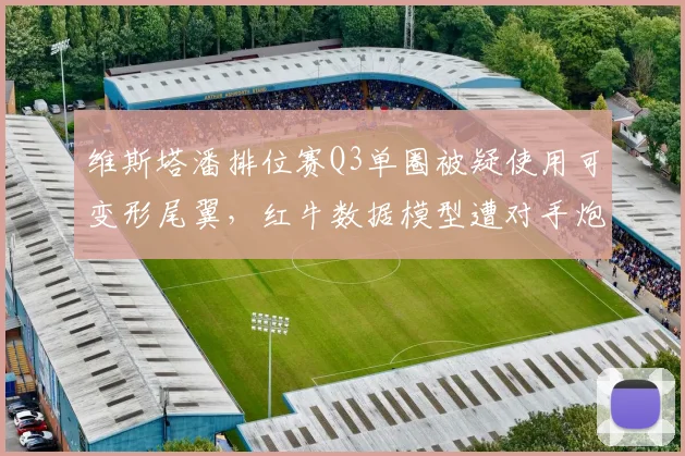 维斯塔潘排位赛Q3单圈被疑使用可变形尾翼,红牛数据模型遭对手炮轰