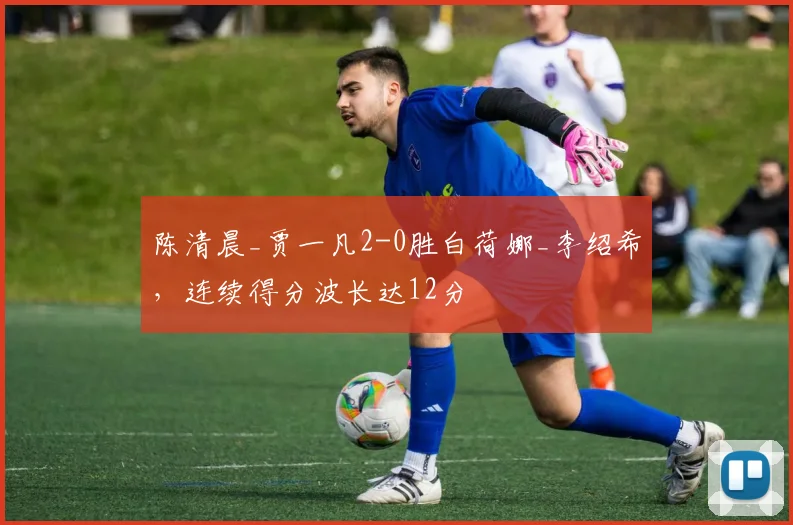 陈清晨_贾一凡2-0胜白荷娜_李绍希,连续得分波长达12分