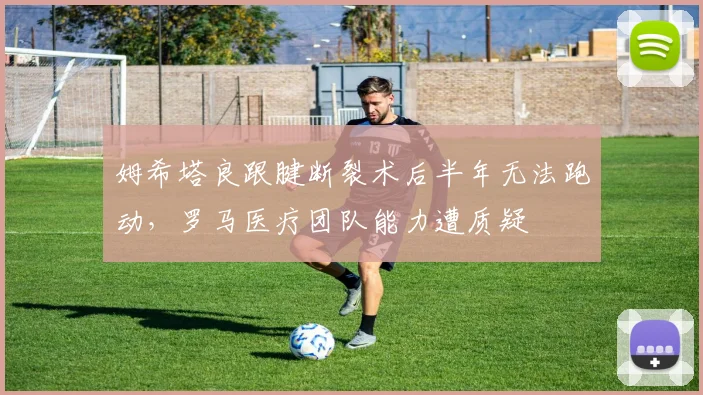 姆希塔良跟腱断裂术后半年无法跑动，罗马医疗团队能力遭质疑